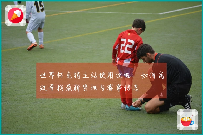 世界杯竞猜主站使用攻略：如何高效寻找最新资讯与赛事信息